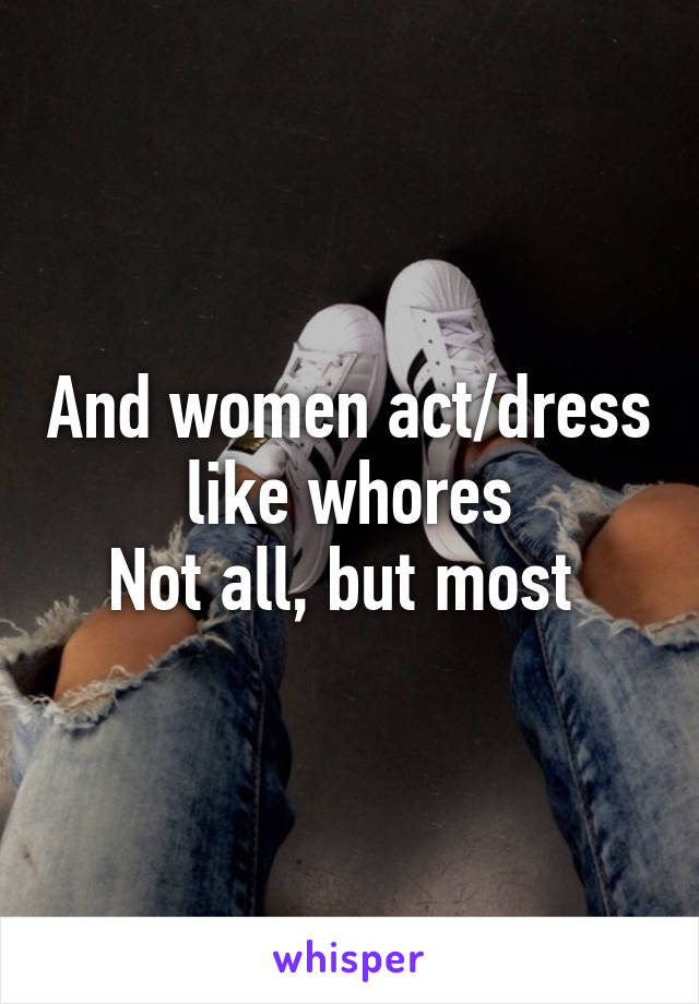 And women act/dress like whores
Not all, but most 