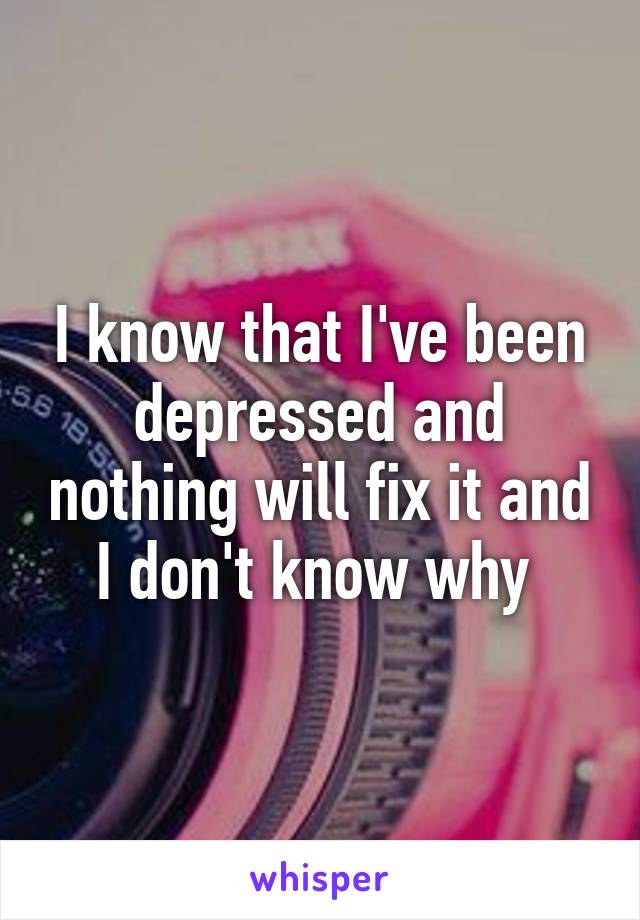 I know that I've been depressed and nothing will fix it and I don't know why 