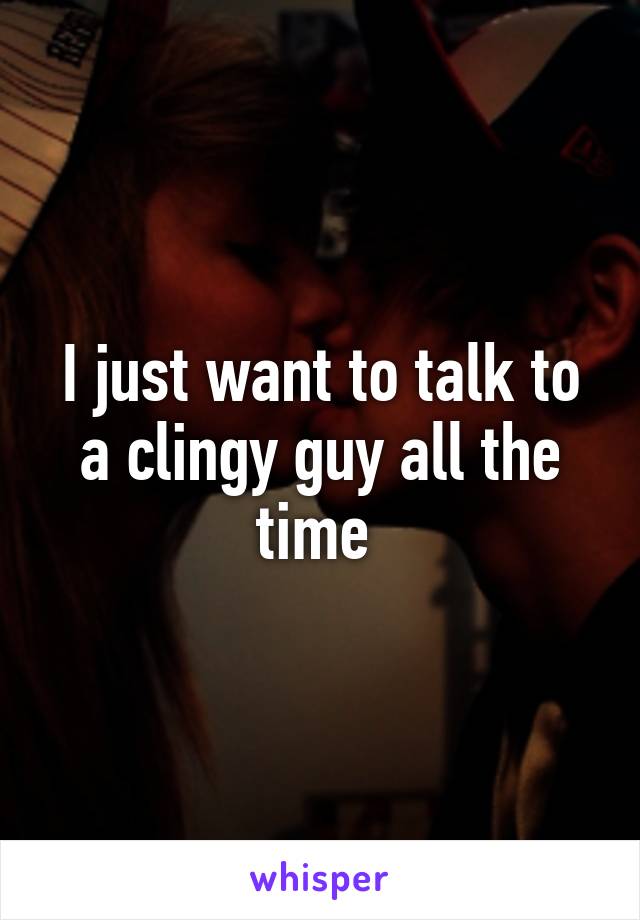 I just want to talk to a clingy guy all the time 