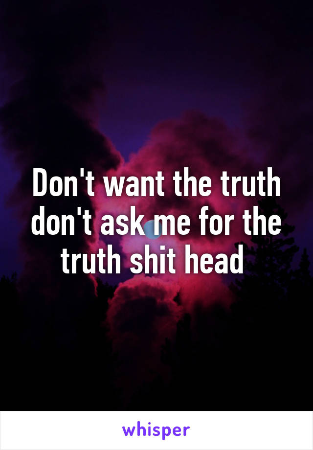 Don't want the truth don't ask me for the truth shit head 