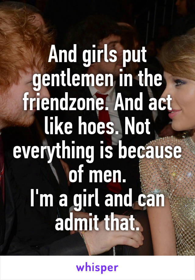 And girls put gentlemen in the friendzone. And act like hoes. Not everything is because of men.
I'm a girl and can admit that.