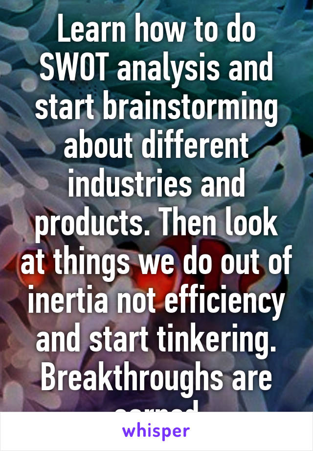 Learn how to do SWOT analysis and start brainstorming about different industries and products. Then look at things we do out of inertia not efficiency and start tinkering. Breakthroughs are earned