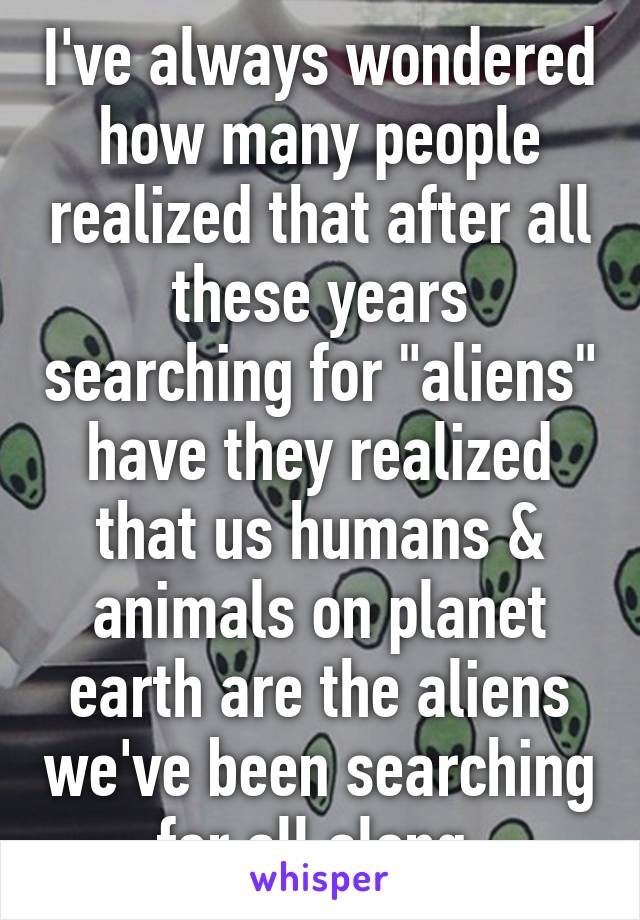 I've always wondered how many people realized that after all these years searching for "aliens" have they realized that us humans & animals on planet earth are the aliens we've been searching for all along.