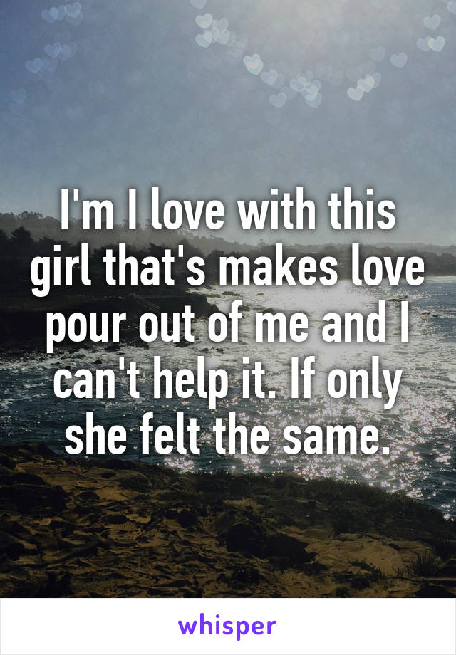 I'm I love with this girl that's makes love pour out of me and I can't help it. If only she felt the same.