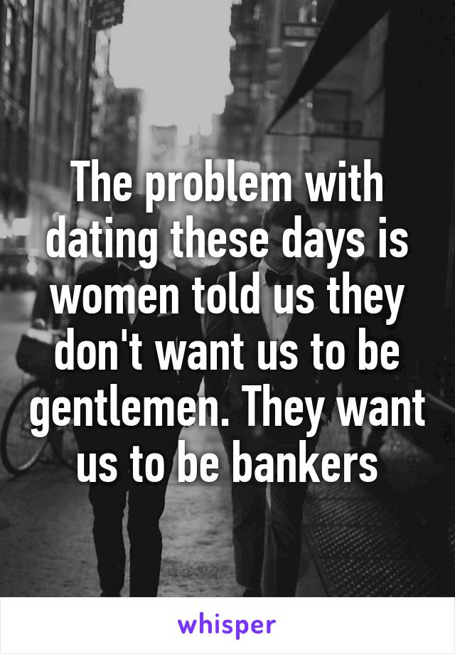 The problem with dating these days is women told us they don't want us to be gentlemen. They want us to be bankers