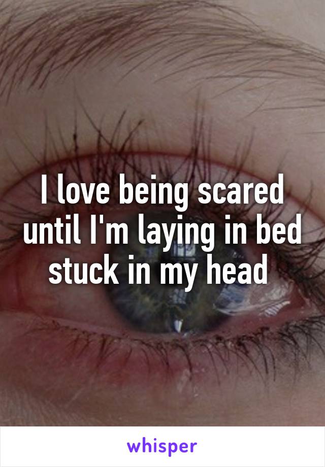 I love being scared until I'm laying in bed stuck in my head 