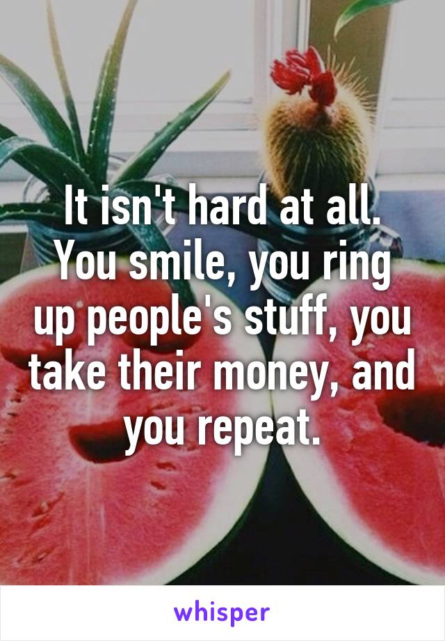 It isn't hard at all. You smile, you ring up people's stuff, you take their money, and you repeat.