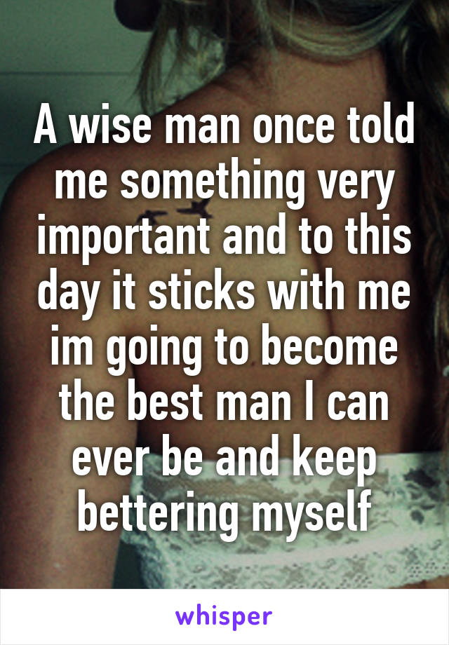 A wise man once told me something very important and to this day it sticks with me im going to become the best man I can ever be and keep bettering myself