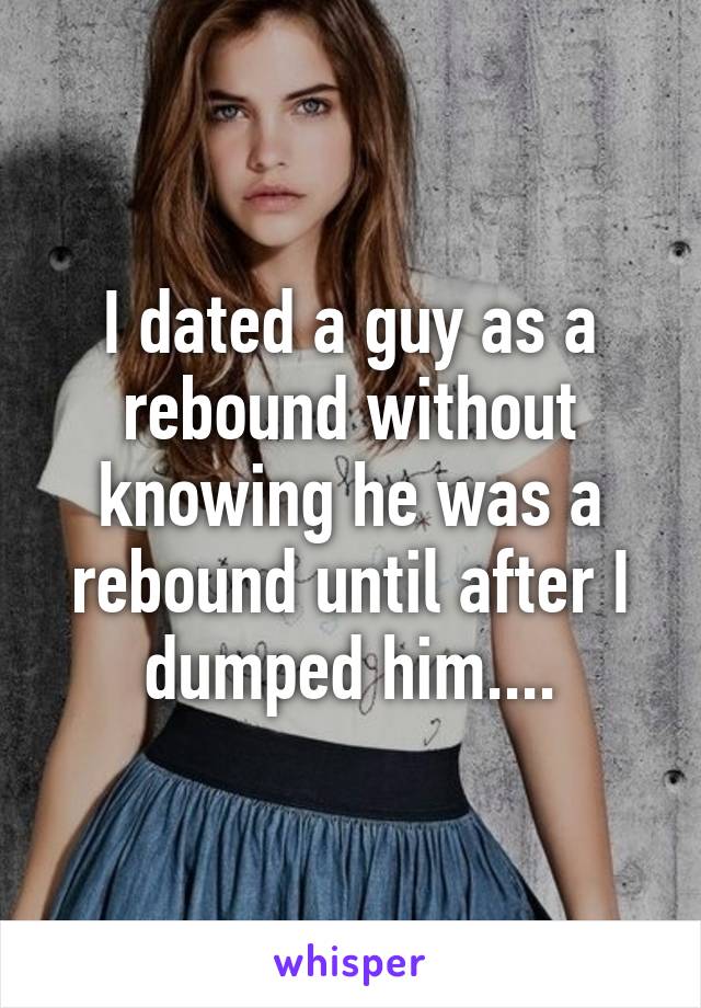 I dated a guy as a rebound without knowing he was a rebound until after I dumped him....