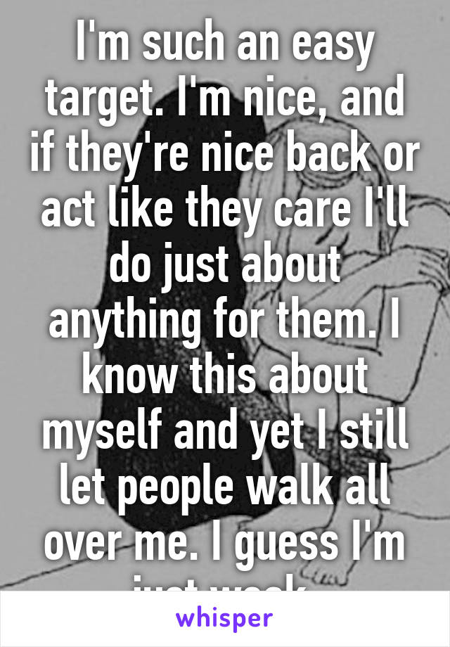 I'm such an easy target. I'm nice, and if they're nice back or act like they care I'll do just about anything for them. I know this about myself and yet I still let people walk all over me. I guess I'm just weak.