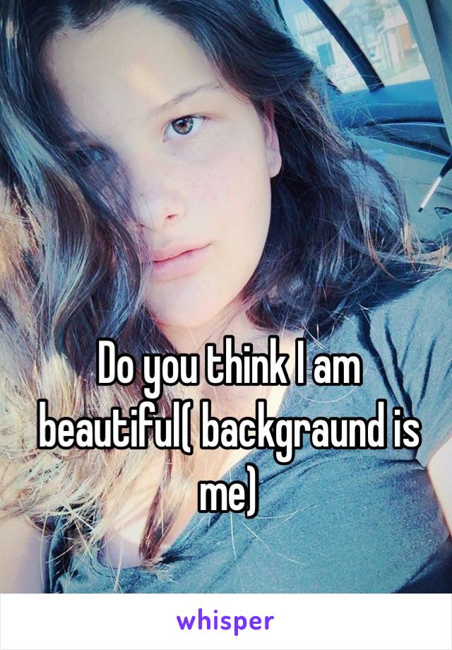 Do you think I am beautiful( backgraund is me)