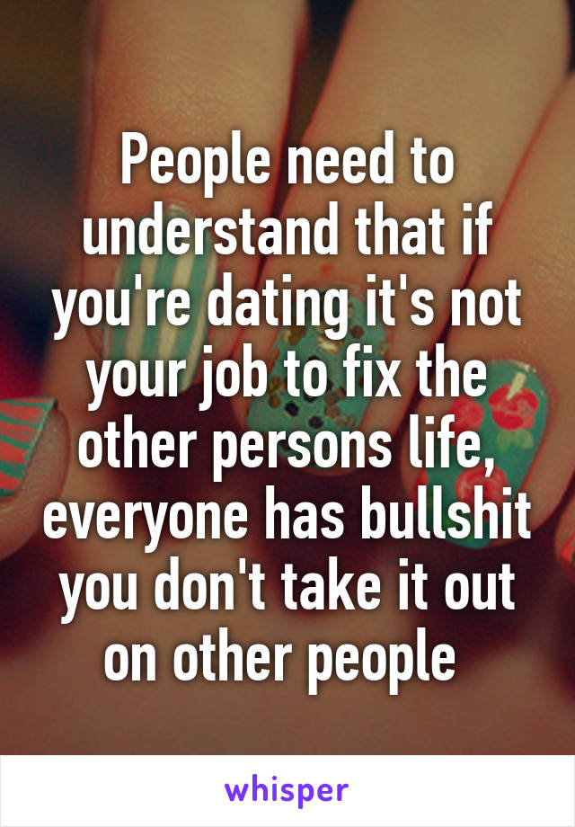 People need to understand that if you're dating it's not your job to fix the other persons life, everyone has bullshit you don't take it out on other people 