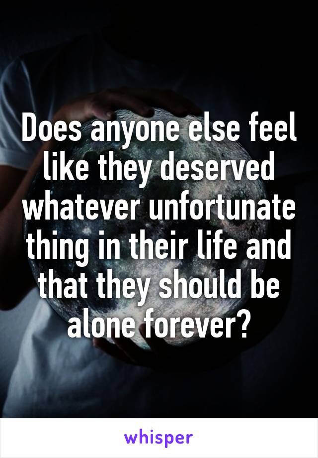 Does anyone else feel like they deserved whatever unfortunate thing in their life and that they should be alone forever?