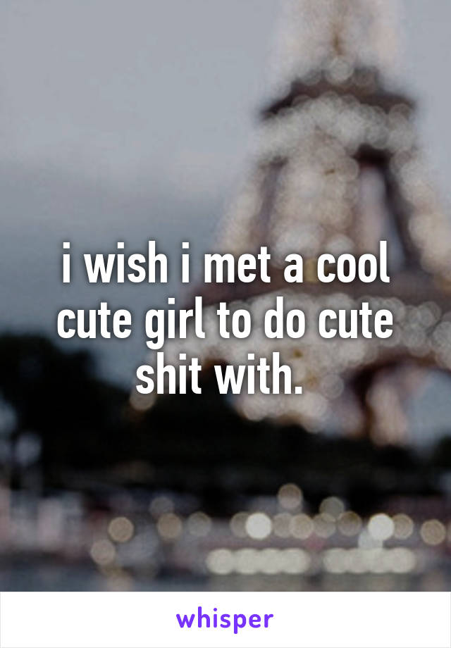 i wish i met a cool cute girl to do cute shit with. 