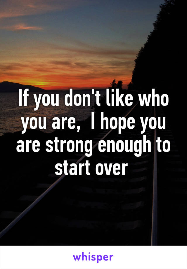 If you don't like who you are,  I hope you are strong enough to start over 