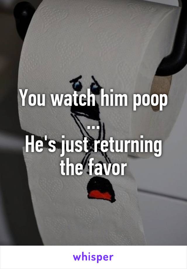 You watch him poop ...
He's just returning the favor