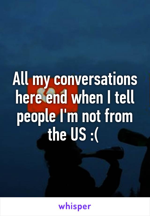 All my conversations here end when I tell people I'm not from the US :( 