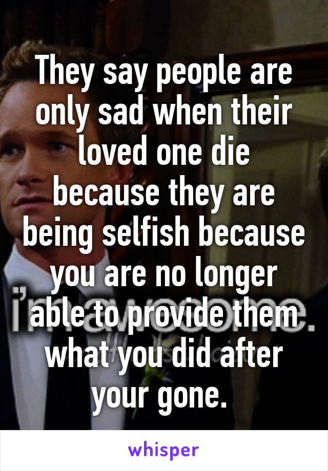 They say people are only sad when their loved one die because they are being selfish because you are no longer able to provide them what you did after your gone. 