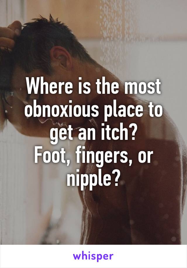 Where is the most obnoxious place to get an itch?
Foot, fingers, or nipple?