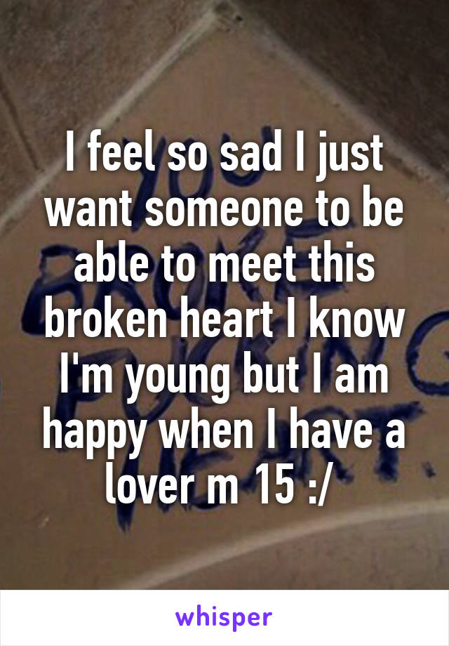 I feel so sad I just want someone to be able to meet this broken heart I know I'm young but I am happy when I have a lover m 15 :/ 