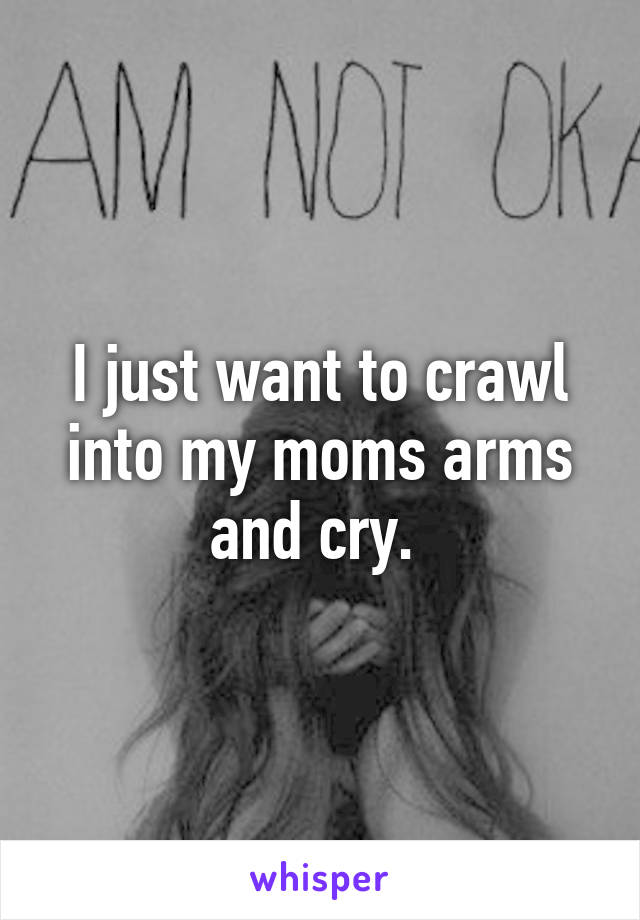 I just want to crawl into my moms arms and cry. 