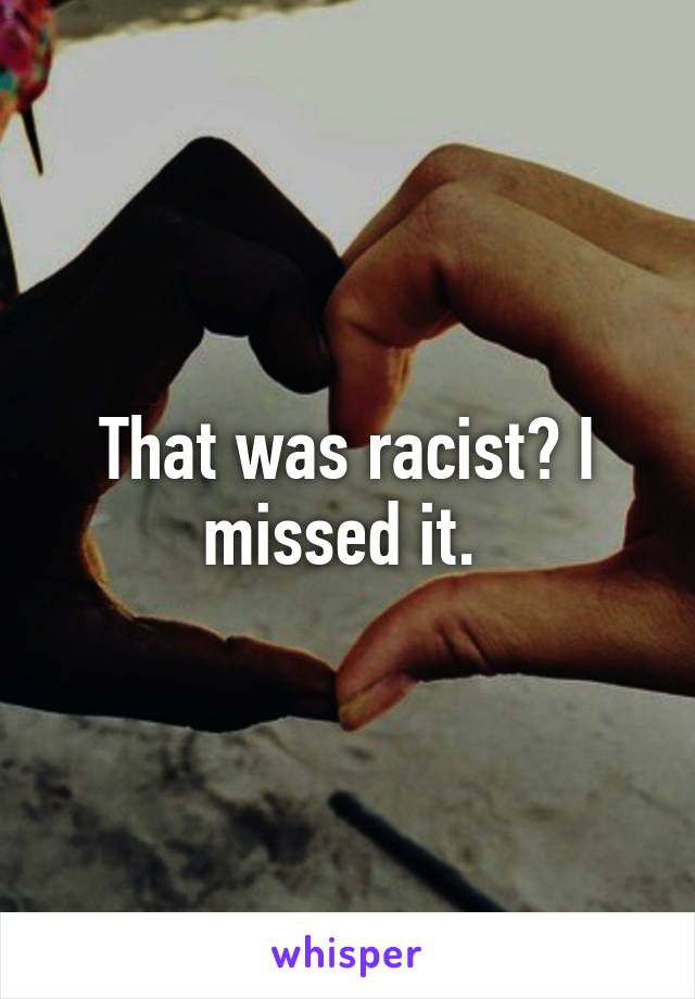 That was racist? I missed it. 