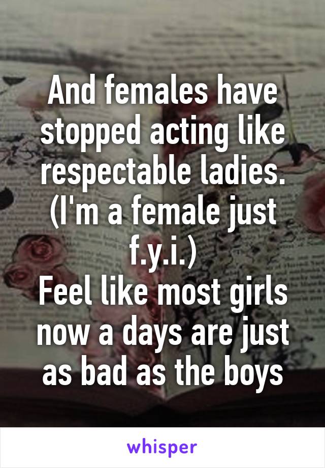 And females have stopped acting like respectable ladies. (I'm a female just f.y.i.)
Feel like most girls now a days are just as bad as the boys