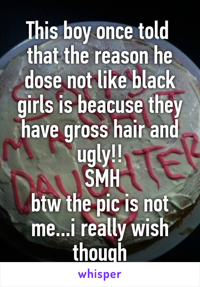 This boy once told  that the reason he dose not like black girls is beacuse they have gross hair and ugly!!
 SMH
btw the pic is not me...i really wish though