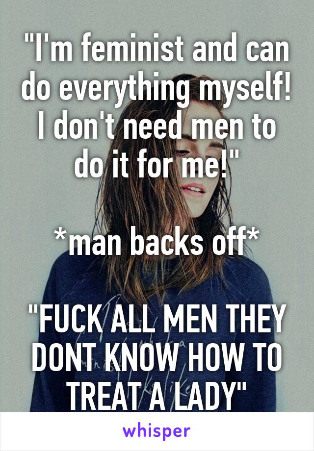 "I'm feminist and can do everything myself! I don't need men to do it for me!"

*man backs off*

"FUCK ALL MEN THEY DONT KNOW HOW TO TREAT A LADY"