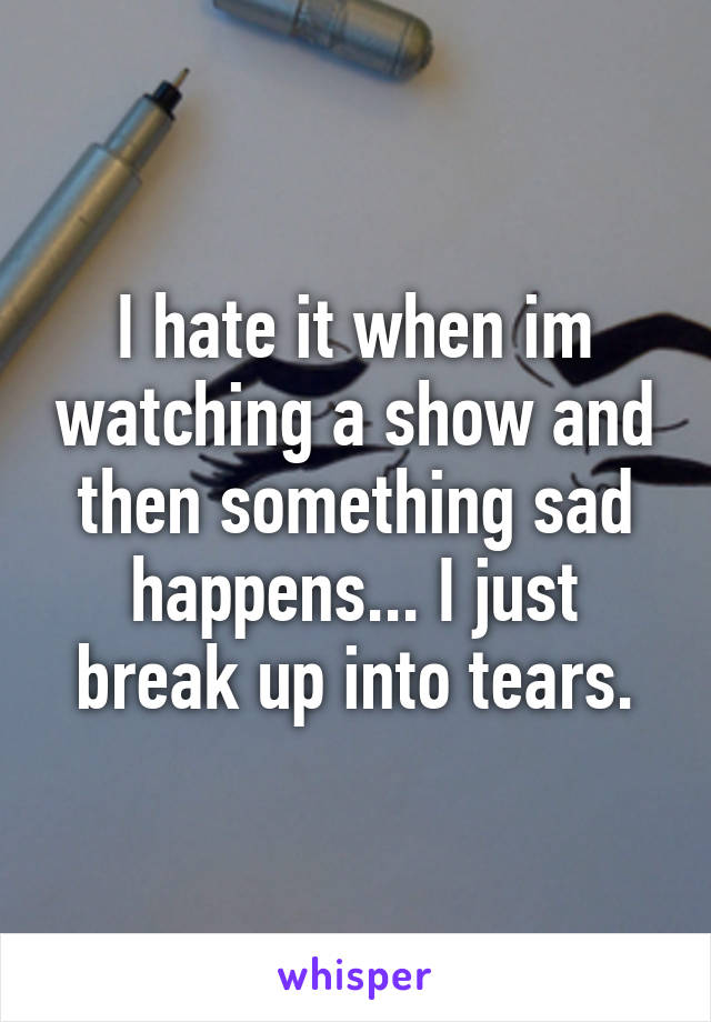 I hate it when im watching a show and then something sad happens... I just break up into tears.