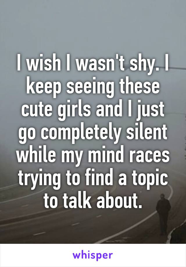 I wish I wasn't shy. I keep seeing these cute girls and I just go completely silent while my mind races trying to find a topic to talk about.