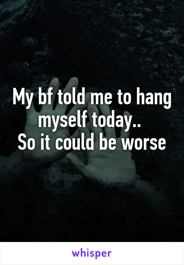 My bf told me to hang myself today.. 
So it could be worse 