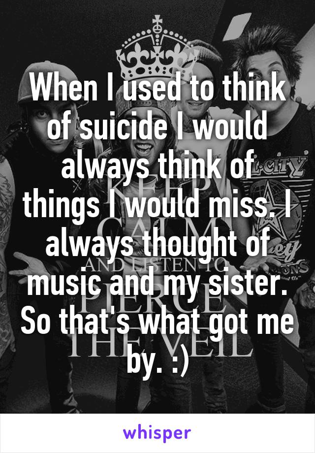 When I used to think of suicide I would always think of things I would miss. I always thought of music and my sister. So that's what got me by. :)