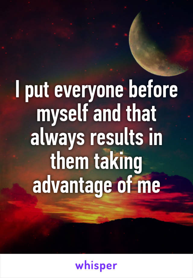 I put everyone before myself and that always results in them taking advantage of me