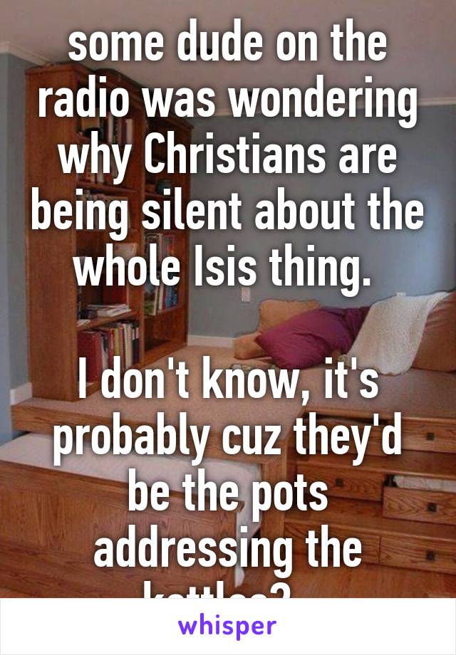 some dude on the radio was wondering why Christians are being silent about the whole Isis thing. 

I don't know, it's probably cuz they'd be the pots addressing the kettles?  