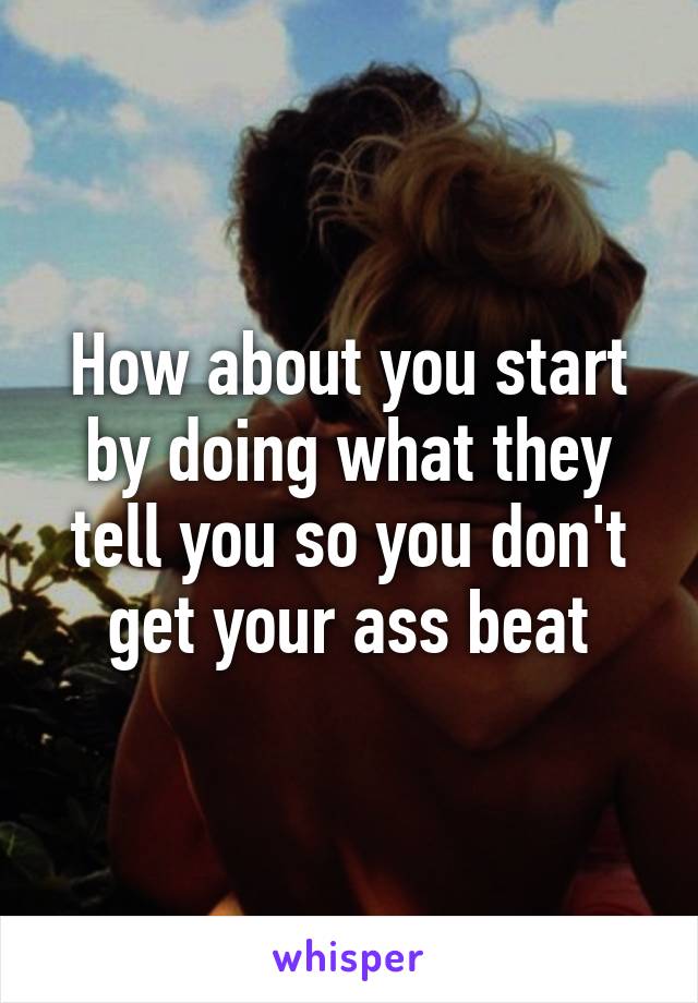 How about you start by doing what they tell you so you don't get your ass beat