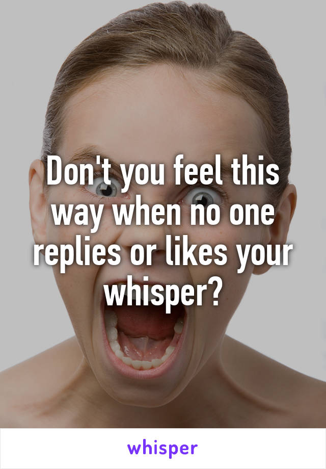 Don't you feel this way when no one replies or likes your whisper?