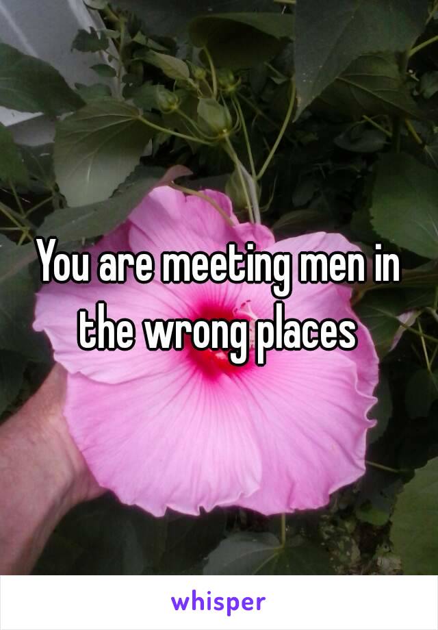 You are meeting men in the wrong places 