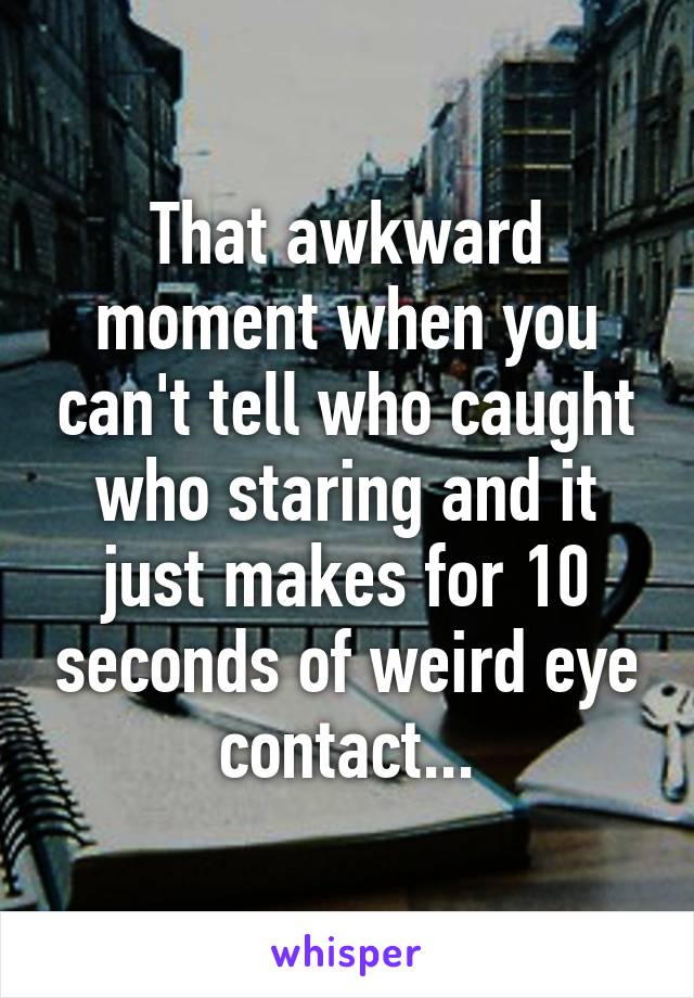 That awkward moment when you can't tell who caught who staring and it just makes for 10 seconds of weird eye contact...