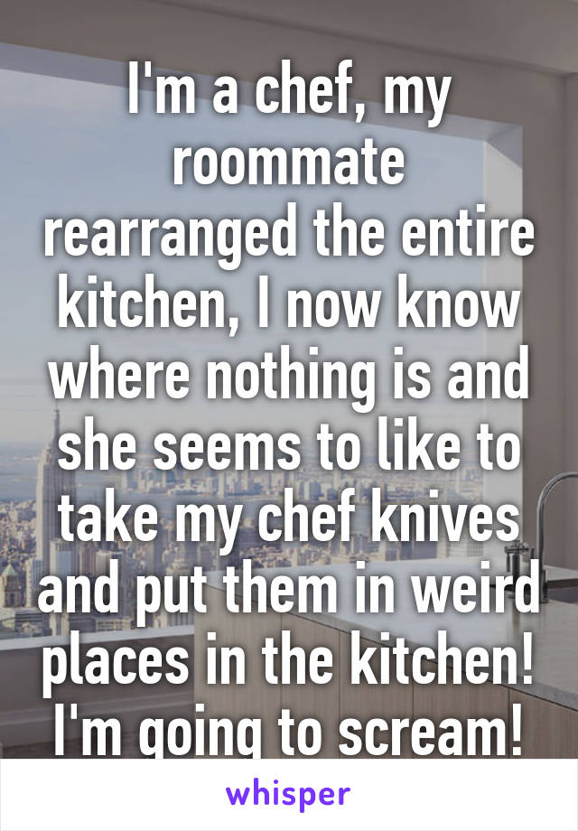 I'm a chef, my roommate rearranged the entire kitchen, I now know where nothing is and she seems to like to take my chef knives and put them in weird places in the kitchen! I'm going to scream!