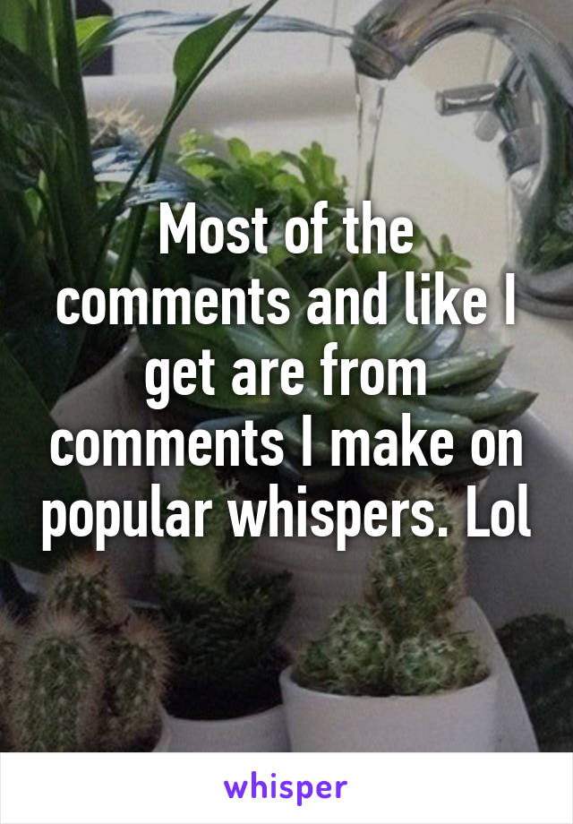 Most of the comments and like I get are from comments I make on popular whispers. Lol 