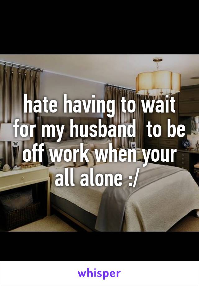 hate having to wait for my husband  to be off work when your all alone :/ 