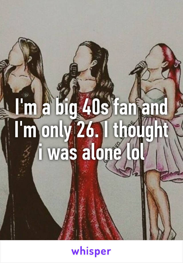 I'm a big 40s fan and I'm only 26. I thought i was alone lol