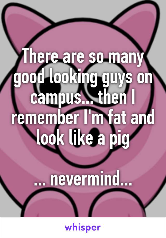 There are so many good looking guys on campus... then I remember I'm fat and look like a pig

... nevermind...