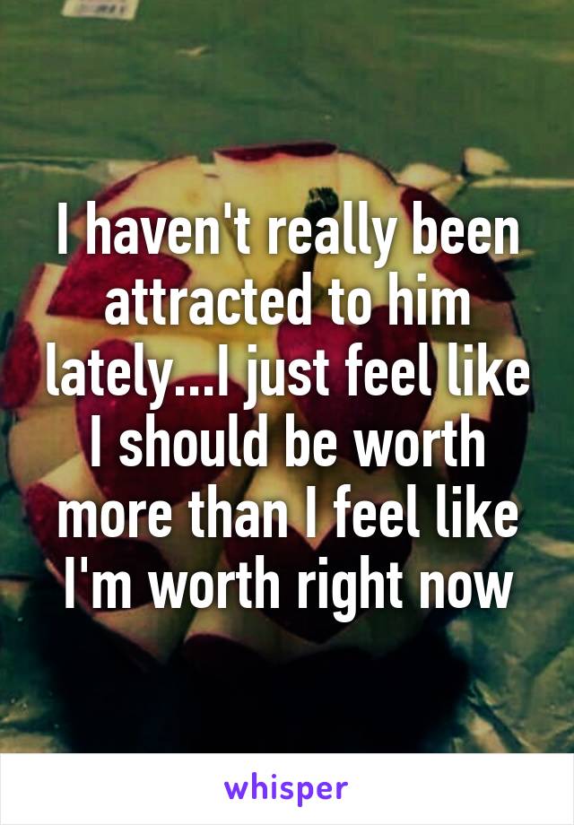 I haven't really been attracted to him lately...I just feel like I should be worth more than I feel like I'm worth right now