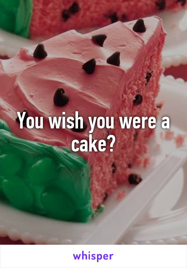 You wish you were a cake?