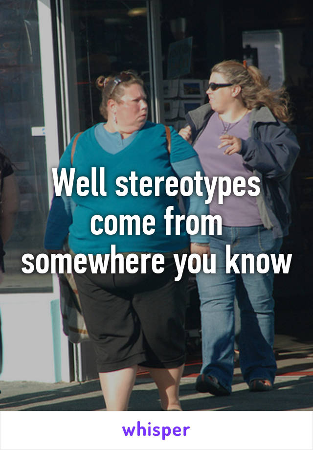 Well stereotypes come from somewhere you know