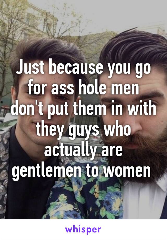 Just because you go for ass hole men don't put them in with they guys who actually are gentlemen to women 