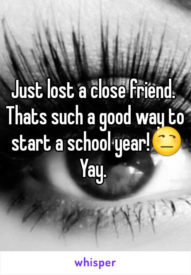 Just lost a close friend. 
Thats such a good way to start a school year!😒
Yay. 