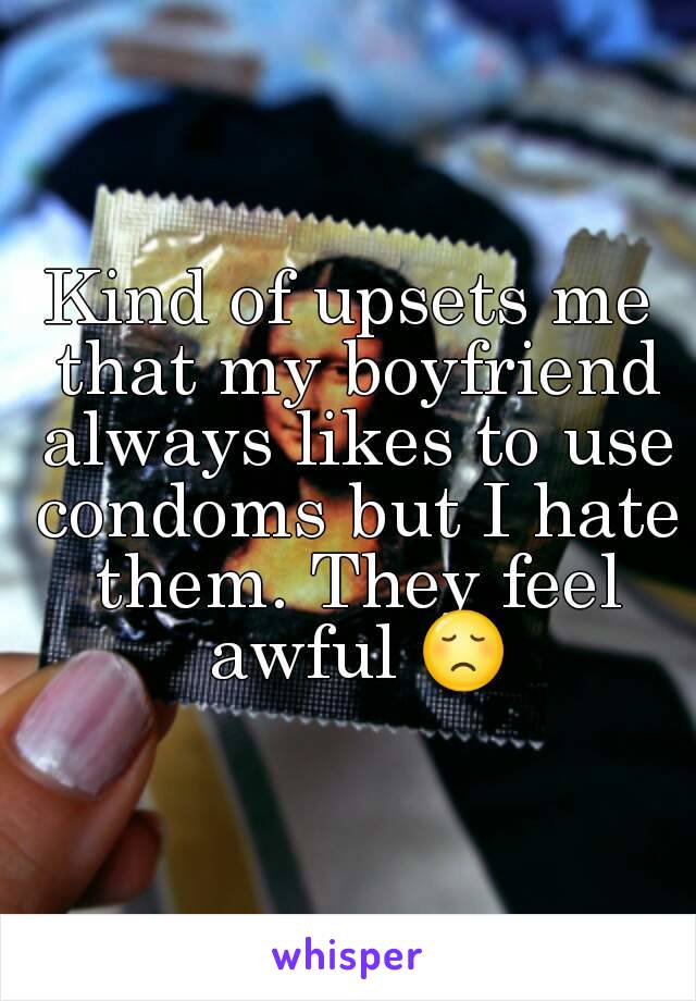 Kind of upsets me that my boyfriend always likes to use condoms but I hate them. They feel awful 😞